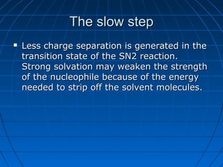 The slow stepThe slow step
 Less charge separation is generated in theLess charge separation is generated in the
transition state of the SN2 reaction.transition state of the SN2 reaction.
Strong solvation may weaken the strengthStrong solvation may weaken the strength
of the nucleophile because of the energyof the nucleophile because of the energy
needed to strip off the solvent molecules.needed to strip off the solvent molecules.
 