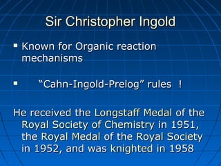Sir Christopher IngoldSir Christopher Ingold
 Known for Organic reactionKnown for Organic reaction
mechanismsmechanisms
 ““Cahn-Ingold-Prelog” rules !Cahn-Ingold-Prelog” rules !
He received theHe received the Longstaff MedalLongstaff Medal of theof the
Royal Society of ChemistryRoyal Society of Chemistry in 1951,in 1951,
thethe Royal MedalRoyal Medal of theof the Royal SocietyRoyal Society
in 1952, and wasin 1952, and was knightedknighted in 1958in 1958
 