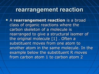 rearrangement reactionrearrangement reaction
 AA rearrangement reactionrearrangement reaction is a broadis a broad
class of organic reactions where theclass of organic reactions where the
carbon skeleton of a molecule iscarbon skeleton of a molecule is
rearranged to give a structural isomer ofrearranged to give a structural isomer of
the original molecule [1] . Often athe original molecule [1] . Often a
substituent moves from one atom tosubstituent moves from one atom to
another atom in the same molecule. In theanother atom in the same molecule. In the
example below the substituent R movesexample below the substituent R moves
from carbon atom 1 to carbon atom 2from carbon atom 1 to carbon atom 2
 