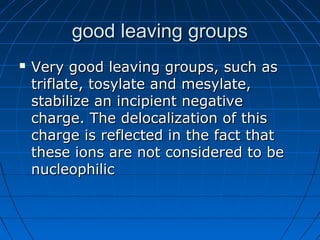 good leaving groupsgood leaving groups
 Very good leaving groups, such asVery good leaving groups, such as
triflate, tosylate and mesylate,triflate, tosylate and mesylate,
stabilize an incipient negativestabilize an incipient negative
charge. The delocalization of thischarge. The delocalization of this
charge is reflected in the fact thatcharge is reflected in the fact that
these ions are not considered to bethese ions are not considered to be
nucleophilicnucleophilic
 