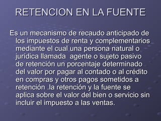 RETENCION EN LA FUENTERETENCION EN LA FUENTE
Es un mecanismo de recaudo anticipado deEs un mecanismo de recaudo anticipado de
los impuestos de renta y complementarioslos impuestos de renta y complementarios
mediante el cual una persona natural omediante el cual una persona natural o
jurídica llamada agente o sujeto pasivojurídica llamada agente o sujeto pasivo
de retención un porcentaje determinadode retención un porcentaje determinado
del valor por pagar al contado o al créditodel valor por pagar al contado o al crédito
en compras y otros pagos sometidos aen compras y otros pagos sometidos a
retención .la retención y la fuente seretención .la retención y la fuente se
aplica sobre el valor del bien o servicio sinaplica sobre el valor del bien o servicio sin
incluir el impuesto a las ventas.incluir el impuesto a las ventas.
 