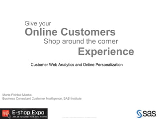 Give your
               Online Customers
                             Shop around the corner
                                                                   Experience
                    Customer Web Analytics and Online Personalization




Marta Pichlak-Miarka
Business Consultant Customer Intelligence, SAS Institute




                                                                                                     1
                                          Copyright © 2010 SAS Institute Inc. All rights reserved.
 