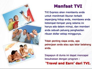 Manfaat  TVI TVI Express  akan membantu anda untuk menikmati liburan terbaik sepanjang hidup anda, membawa anda ketempat-tempat yang selama ini hanya ada dalam mimpi, dan memberi anda sebuah peluang penghasilan ribuan dollar setiap minggunya. Tidak penting siapa anda, apa pekerjaan anda atau apa latar belakang anda. Siapapun di dunia ini dapat mencapai kesuksesan dengan program : ‘ Travel and Earn’ dari TVI. 