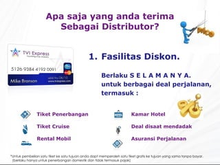 Fasilitas  Dis kon. Berlaku S E L A M A N Y A. untuk berbagai deal perjalanan, termasuk : Apa saja yang anda terima Sebagai Distributor? * Untuk pembelian satu tiket ke satu tujuan anda dapt memperoleh satu tiket gratis ke tujuan yang sama tanpa bayar. ( berlaku hanya untuk penerbangan domestik dan tidak termasuk pajak ) Kamar  Hotel Deal disaat mendadak Asuransi Perjalanan Tiket  Penerbangan Tiket  Cruise Rental Mobil 