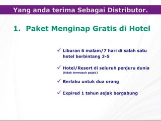 Paket Menginap Gratis di Hotel Yang anda terima Sebagai Distributor. Liburan  6  malam /7  hari di salah satu hotel berbintang  3-5 Hotel/Resort  di seluruh penjuru dunia ( tidak termasuk pajak ) Berlaku untuk dua orang Expired 1 tahun sejak bergabung 