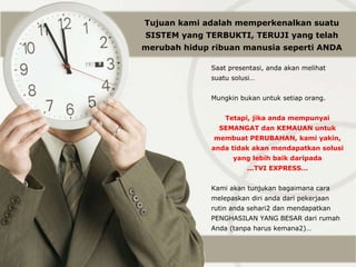 Saat presentasi, anda akan melihat suatu solusi… Mungkin bukan untuk setiap orang. Tetapi, jika anda mempunyai SEMANGAT dan KEMAUAN untuk membuat PERUBAHAN, kami yakin, anda tidak akan mendapatkan solusi yang lebih baik daripada ... TVI EXPRESS… Kami akan tunjukan bagaimana cara melepaskan diri anda dari pekerjaan rutin anda sehari2 dan mendapatkan PENGHASILAN YANG BESAR dari rumah Anda (tanpa harus kemana2)… Tujuan kami adalah memperkenalkan suatu SISTEM yang TERBUKTI, TERUJI yang telah merubah hidup  ribuan  manusia seperti ANDA 