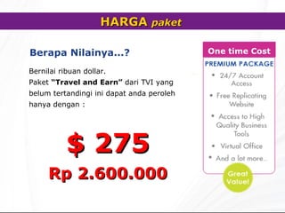 HARGA  paket   Berapa Nilainya... ?   Bernilai ribuan dollar. Paket  “Travel and Earn”   dari TVI yang belum tertandingi ini dapat anda peroleh hanya dengan : $ 2 7 5 Rp 2.600.000 One time Cost 