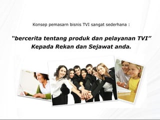 Konsep pemasarn bisnis TVI sangat sederhana : “ bercerita tentang produk dan pelayanan TVI” Kepada Rekan dan Sejawat anda. 