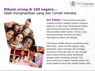 Ribuan  orang di  16 0 negara…  telah menghasilkan uang dari rumah mereka. Ini Fakta !  Internet telah mencetak miliader-miliader melebihi industri manapun pada hari ini dan studi membuktikan bahwa bisnis lewat internet bisa menjadi bisnis triliunan dollar dalam waktu 2 tahun; yang mana perusahaan konvensional akan mencapainya dalam satu dekade. TVI Express adalah sebuah perusahaan yang telah eksis , serta memiliki apapun yang diperlukan untuk mencapai dan menjaga momentum yang ada saat ini, dan menjadi kisah sukses triliunan dollar berikutnya.  Dengan sistim marketing otomatis TVI,  bisnis anda bisa meledak menjadi beribu-ribu orang diseluruh dunia dan meraih sukses anda. 
