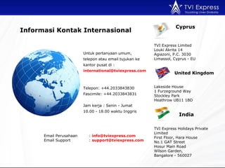 Untuk pertanyaan umum,   telepon atau email tujukan ke kantor pusat di : international@tviexpress.com  Telepon : +44.2033843830 Fascimile: +44.2033843831  Jam kerja  :  Senin - Jumat 10.00  - 18 .00  waktu Inggris Email  Perusahaan :  [email_address] Email  Support :  support@tviexpress.com  Informasi Kontak  Interna s ional Cyprus TVI Express Limited  Louki Akrita 14 Agiazoni, P.C. 3030 Limassol, Cyprus - EU United Kingdom Lakeside House 1 Furzeground Way Stockley Park Heathrow UB11 1BD India TVI Express Holidays Private Limited First Floor, Hara House No.1 GAT Street Hosur Main Road Wilson Garden,  Bangalore - 560027 