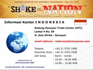 Gedung Senayan Trade Center (STC) Lantai 4 No. 69 Jl. Asia Afrika - Senayan email address : indonesia @ tviexpress. com Telepon : + 62 21 5793 1908 Fascimile  (Fax) : + 62 21 5793 2038 Jam kerja  :  Senin - Jumat : 10 .00  - 18 .00  WIB : 10.00 – 15.00 WIB Informasi Kantor  I  N D O N E S I A I N D O N E S I A Akhir November 2009 Founder Member : Mrs. Goenarni Goenawan 
