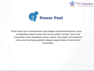 Sistim  Power pool  memungkinkan anda sebagai  Presidential Associate  untuk mendapatkan bagian saham dari revenue global. Konsep  Power Pool memastikan aliran pendapatan secara regular yang dapat memungkinkan anda untuk memegang jabatan sebagai anggota Badan Penasihat dari Perusahaan. 3 Power Pool 3 