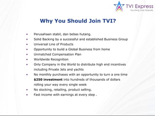 Why You Should Join TVI?  Perusahaan st ab i l,  dan bebas hutang. Solid Backing by a successful and established Business Group Universal Line of Products Opportunity to build a Global Business from home Unmatched Compensation Plan Worldwide Recognition Only Company in the World to distribute high end incentives including Private Jets and yachts No monthly purchases with an opportunity to turn a one time  $250 investment  into hundreds of thousands of dollars rolling your way every single week No stocking, retailing, product selling. Fast income with earnings at every step . 