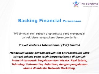 Backing  Financial  Perusahaan TVI  dimodali oleh sebuah grup prestise yang mempunyai  banyak bisnis yang sukses diseantero dunia . Travel Ventures International  (TVI) Limited Mengawali usaha dengan sebuah tim Entrepreneurs yang sangat sukses yang telah berpengalaman di banyak  industri termasuk Perjalanan dan Wisata, Real Estate, Tehnologi Informatika, Pelatihan, dengan pengalaman utama di industri  Network Marketing   