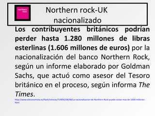 Northern rock-UK  nacionalizado Los contribuyentes británicos podrían perder hasta 1.280 millones de libras esterlinas (1.606 millones de euros)  por la nacionalización del banco Northern Rock, según un informe elaborado por Goldman Sachs, que actuó como asesor del Tesoro británico en el proceso, según informa  The Times .  http :// www.eleconomista.es /flash/noticias/719092/08/08/La- nacionalizacion -de- Northern -Rock-puede-costar-mas-de-1600-millones-. html   