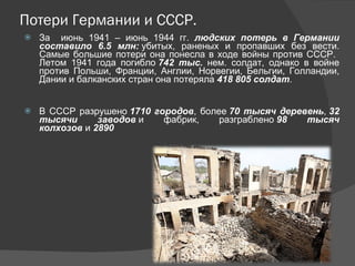 Потери Германии и СССР. За  июнь 1941 – июнь 1944 гг.  людских потерь в Германии составило 6.5 млн:  убитых, раненых и пропавших без вести. Самые большие потери она понесла в ходе войны против СССР.  Летом 1941 года погибло  742 тыс.  нем. солдат, однако в войне против Польши, Франции, Англии, Норвегии, Бельгии, Голландии, Дании и балканских стран она потеряла  418 805 солдат . В СССР разрушено  1710 городов , более  70 тысяч деревень ,  32 тысячи заводов  и фабрик, разграблено  98 тысяч колхозов  и  2890  