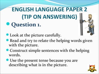 ENGLISH LANGUAGE PAPER 2
      (TIP ON ANSWERING)
Question 1.
Look at the picture carefully.
Read and try to relate the helping words given
 with the picture.
Construct simple sentences with the helping
 words.
Use the present tense because you are
 describing what is in the picture.
 