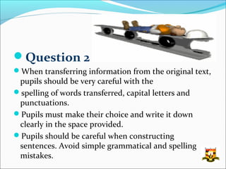 Question 2
When transferring information from the original text,
 pupils should be very careful with the
spelling of words transferred, capital letters and
 punctuations.
Pupils must make their choice and write it down
 clearly in the space provided.
Pupils should be careful when constructing
 sentences. Avoid simple grammatical and spelling
 mistakes.
 