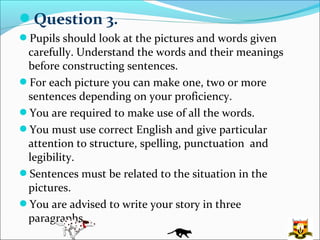 Question 3.
Pupils should look at the pictures and words given
 carefully. Understand the words and their meanings
 before constructing sentences.
For each picture you can make one, two or more
 sentences depending on your proficiency.
You are required to make use of all the words.
You must use correct English and give particular
 attention to structure, spelling, punctuation and
 legibility.
Sentences must be related to the situation in the
 pictures.
You are advised to write your story in three
 paragraphs.
 