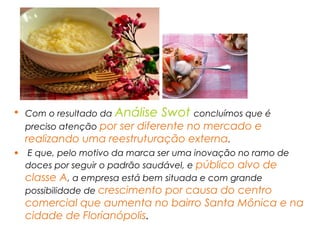 • Com o resultado da Análise Swot concluímos que é
preciso atenção por ser diferente no mercado e
realizando uma reestruturação externa.
• E que, pelo motivo da marca ser uma inovação no ramo de
doces por seguir o padrão saudável, e público alvo de
classe A, a empresa está bem situada e com grande
possibilidade de crescimento por causa do centro
comercial que aumenta no bairro Santa Mônica e na
cidade de Florianópolis.
 