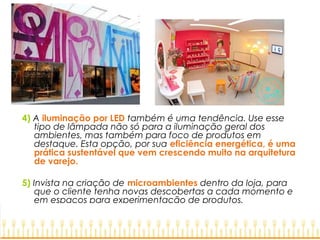 4) A iluminação por LED também é uma tendência. Use esse
tipo de lâmpada não só para a iluminação geral dos
ambientes, mas também para foco de produtos em
destaque. Esta opção, por sua eficiência energética, é uma
prática sustentável que vem crescendo muito na arquitetura
de varejo.
5) Invista na criação de microambientes dentro da loja, para
que o cliente tenha novas descobertas a cada momento e
em espaços para experimentação de produtos.
 