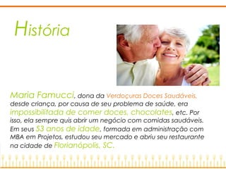 História
Maria Famucci, dona da Verdoçuras Doces Saudáveis,
desde criança, por causa de seu problema de saúde, era
impossibilitada de comer doces, chocolates, etc. Por
isso, ela sempre quis abrir um negócio com comidas saudáveis.
Em seus 53 anos de idade, formada em administração com
MBA em Projetos, estudou seu mercado e abriu seu restaurante
na cidade de Florianópolis, SC.
 