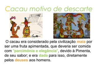 Cacau motivo de descarte
O cacau era considerado pela civilização maia por
ser uma fruta apimentada, que deveria ser comida
com "parcimônia e elegância", devido à Pimenta,
de seu sabor; e era dada para isso, diretamente
pelos deuses aos homens.
 