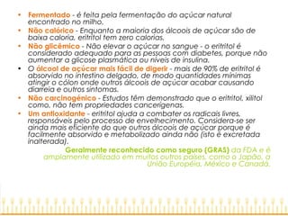 • Fermentado - é feita pela fermentação do açúcar natural
encontrado no milho.
• Não calórico - Enquanto a maioria dos álcoois de açúcar são de
baixa caloria, eritritol tem zero calorias.
• Não glicêmico - Não elevar o açúcar no sangue - o eritritol é
considerado adequado para as pessoas com diabetes, porque não
aumentar a glicose plasmática ou níveis de insulina.
• O álcool de açúcar mais fácil de digerir - mais de 90% de eritritol é
absorvido no intestino delgado, de modo quantidades mínimas
atingir o cólon onde outros álcoois de açúcar acabar causando
diarreia e outros sintomas. 
• Não carcinogénico - Estudos têm demonstrado que o eritritol, xilitol
como, não tem propriedades cancerígenas.
• Um antioxidante - eritritol ajuda a combater os radicais livres,
responsáveis pelo processo de envelhecimento. Considera-se ser​​
ainda mais eficiente do que outros álcoois de açúcar porque é
facilmente absorvido e metabolizado ainda não (isto é excretada
inalterada).
Geralmente reconhecido como seguro (GRAS) da FDA e é
amplamente utilizado em muitos outros países, como o Japão, a
União Européia, México e Canadá.
 