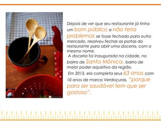 Depois de ver que seu restaurante já tinha
um bom público e não teria
problemas se fosse fechado para outro
mercado, resolveu fechar as portas do
restaurante para abrir uma doceria, com o
mesmo nome.
A doceria foi inaugurada na cidade, no
bairro de Santa Mônica, bairro de
maior poder aquisitivo da região.
Em 2013, ela completa seus 63 anos com
10 anos de marca Verdoçuras, “porque
para ser saudável tem que ser
gostoso”.
 