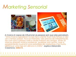 Marketing Sensorial
A música é capaz de influenciar as pessoas sem que elas percebam.
“Uma música agradável na loja faz o cliente ficar mais tempo e não
ver o tempo passar. Fica na memória, não precisa de interpretação,
faz com que a pessoa volte e ainda indique aos amigos. Antes as
marcas queriam música ambiente, qualquer som neutro, hoje a
programação musical é uma estratégia de marketing e faz muita
diferença, uma loja em silêncio é chata”, explica Alexandre
Casanova, Listen X.
 
