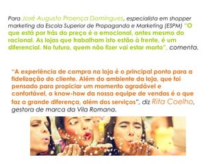 Para José Augusto Proença Domingues, especialista em shopper
marketing da Escola Superior de Propaganda e Marketing (ESPM) “O
que está por trás do preço é o emocional, antes mesmo do
racional. As lojas que trabalham isto estão à frente, é um
diferencial. No futuro, quem não fizer vai estar morto”, comenta.
“A experiência de compra na loja é o principal ponto para a
fidelização do cliente. Além do ambiente da loja, que foi
pensado para propiciar um momento agradável e
confortável, o know-how da nossa equipe de vendas é o que
faz a grande diferença, além dos serviços”, diz Rita Coelho,
gestora de marca da Vila Romana.
 