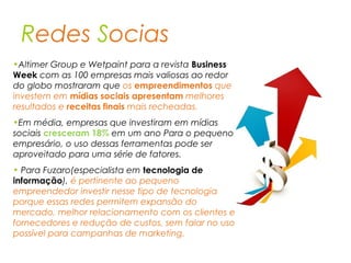 Redes Socias
•Altimer Group e Wetpaint para a revista Business
Week com as 100 empresas mais valiosas ao redor
do globo mostraram que os empreendimentos que
investem em mídias sociais apresentam melhores
resultados e receitas finais mais recheadas.
•Em média, empresas que investiram em mídias
sociais cresceram 18% em um ano Para o pequeno
empresário, o uso dessas ferramentas pode ser
aproveitado para uma série de fatores.
• Para Fuzaro(especialista em tecnologia de
informação), é pertinente ao pequeno
empreendedor investir nesse tipo de tecnologia
porque essas redes permitem expansão do
mercado, melhor relacionamento com os clientes e
fornecedores e redução de custos, sem falar no uso
possível para campanhas de marketing.
 