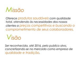 Missão
Visão
Oferece produtos saudáveis com qualidade
total, atendendo às necessidades dos nossos
clientes a preços competitivos e buscando o
comprometimento de seus colaboradores.
Ser reconhecida, até 2016, pelo publico alvo,
concretizando-se no mercado como empresa de
qualidade e tradição.
 