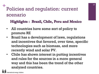 +                                                          17

    Policies and regulation: current
    scenario

    •   All countries have some sort of policy to
        promote RE
    •   Brazil has a development of laws, regulations
        and incentives that favored, over time, specific
        technologies such as biomass, and more
        recently wind and solar PV.
    •   Chile has shown interest in putting incentives
        and rules for the sources in a more general
        way and this has been the trend of the other
        analyzed countries.
 