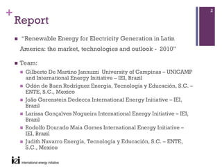 +                                                                         2

    Report
     “Renewable Energy for Electricity Generation in Latin
    America: the market, technologies and outlook - 2010”

    Team:
      Gilberto De Martino Jannuzzi University of Campinas – UNICAMP
      and International Energy Initiative – IEI, Brazil
      Odón de Buen Rodríguez Energía, Tecnología y Educación, S.C. –
      ENTE, S.C., Mexico
      João Gorenstein Dedecca International Energy Initiative – IEI,
      Brazil
      Larissa Gonçalves Nogueira International Energy Initiative – IEI,
      Brazil
      Rodolfo Dourado Maia Gomes International Energy Initiative –
      IEI, Brazil
      Judith Navarro Energía, Tecnología y Educación, S.C. – ENTE,
      S.C., Mexico
 
