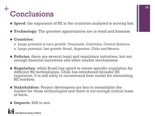 +                                                                           26

    Conclusions
    Speed: the expansion of RE in the countries analyzed is moving fast.

    Technology: The greatest opportunities are in wind and biomass

    Countries:
      Large potential w/zero growth: Venezuela, Colombia, Central America
      Large potential, fast growth: Brazil, Argentina, Chile and Mexico

    Policies: there are several legal and regulatory initiatives, but not
    enough financial incentives and other market mechanisms

    Regulation: while Brazil has opted to create specific regulation for
    different RE technologies, Chile has introduced broader RE
    regulation. It is still early to recommend best model for stimulating
    RE markets.

    Stakeholders: Project developers are key to consolidate the
    market for these technologies and there is not enough critical mass
    of them.

    Impacts: Still to see.
 
