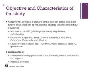 +                                                                           4

    Objective and Characteristics of
    the study
     Objective: provide a picture of the current status and near
     future development of renewable energy technologies in LA
     countries
      Markets up to 2020 (official projections), regulations,
      stakeholders
      Countries: Argentina, Brazil, Central America, Chile, Peru,
      Colombia, Venezuela, and Mexico
      Sources/technologies: SHP (<20 MW), wind, biomass, solar PV,
      geothermal

     Information:
      Survey the existing public available literature, official documents
      and reports
      Personal contacts
 