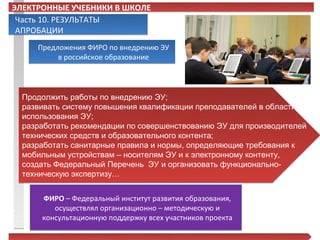 ЭЛЕКТРОННЫЕ УЧЕБНИКИ В ШКОЛЕ
 Часть 10. РЕЗУЛЬТАТЫ
 АПРОБАЦИИ
     Предложения ФИРО по внедрению ЭУ
          в российское образование




  Продолжить работы по внедрению ЭУ;
  развивать систему повышения квалификации преподавателей в области
  использования ЭУ;
  разработать рекомендации по совершенствованию ЭУ для производителей
  технических средств и образовательного контента;
  разработать санитарные правила и нормы, определяющие требования к
  мобильным устройствам – носителям ЭУ и к электронному контенту,
  создать Федеральный Перечень ЭУ и организовать функционально-
  техническую экспертизу…


      ФИРО – Федеральный институт развития образования,
         осуществлял организационно – методическую и
      консультационную поддержку всех участников проекта
 