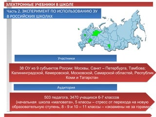 ЭЛЕКТРОННЫЕ УЧЕБНИКИ В ШКОЛЕ
Часть 2. ЭКСПЕРИМЕНТ ПО ИСПОЛЬЗОВАНИЮ ЭУ
В РОССИЙСКИХ ШКОЛАХ




                          Участники

      38 ОУ из 9 субъектов России: Москвы, Санкт – Петербурга, Тамбова;
  Калининградской, Кемеровской, Московской, Самарской областей, Республик
                              Коми и Татарстан

                         Аудитория

                 503 педагога, 3470 учащихся 6-7 классов
    (начальная школа «маловата», 5 классы – стресс от перехода на новую
  образовательную ступень, 8 - 9 и 10 – 11 классы – «экзамены не за горами»)
 