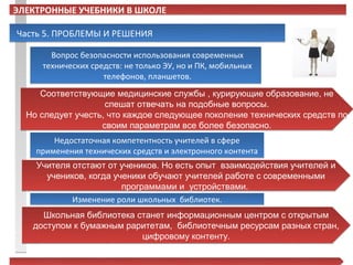 ЭЛЕКТРОННЫЕ УЧЕБНИКИ В ШКОЛЕ

Часть 5. ПРОБЛЕМЫ И РЕШЕНИЯ

       Вопрос безопасности использования современных
     технических средств: не только ЭУ, но и ПК, мобильных
                    телефонов, планшетов.
     Соответствующие медицинские службы , курирующие образование, не
                    спешат отвечать на подобные вопросы.
  Но следует учесть, что каждое следующее поколение технических средств по
                   своим параметрам все более безопасно.
        Недостаточная компетентность учителей в сфере
    применения технических средств и электронного контента
    Учителя отстают от учеников. Но есть опыт взаимодействия учителей и
      учеников, когда ученики обучают учителей работе с современными
                        программами и устройствами.
            Изменение роли школьных библиотек.
     Школьная библиотека станет информационным центром с открытым
   доступом к бумажным раритетам, библиотечным ресурсам разных стран,
                          цифровому контенту.
 