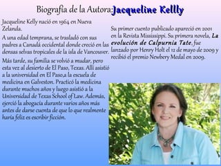 Biografía de la Autora:JacquelineJacqueline KelllyKellly
Jacqueline Kelly nació en 1964 en Nueva
Zelanda.
A una edad temprana, se trasladó con sus
padres a Canadá occidental donde creció en las
densas selvas tropicales de la isla de Vancouver.
Más tarde, su familia se volvió a mudar, pero
esta vez al desierto de El Paso, Texas. Allí asistió
a la universidad en El Paso,a la escuela de
medicina en Galveston. Practicó la medicina
durante muchos años y luego asistió a la
Universidad de Texas School of Law. Además,
ejerció la abogacía durante varios años más
antes de darse cuenta de que lo que realmente
haría feliz es escribir ficción.
Su primer cuento publicado apareció en 2001
en la Revista Mississippi. Su primera novela, La
evolución de Calpurnia Tate, fue
lanzado por Henry Holt el 12 de mayo de 2009 y
recibió el premio Newbery Medal en 2009.
 