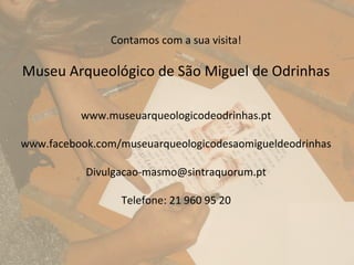 Contamos com a sua visita!

Museu Arqueológico de São Miguel de Odrinhas

          www.museuarqueologicodeodrinhas.pt

www.facebook.com/museuarqueologicodesaomigueldeodrinhas

           Divulgacao-masmo@sintraquorum.pt

                 Telefone: 21 960 95 20
 