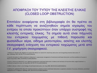 ΑΠΟΦΡΑΞΗ ΤΟΥ ΤΥΠΟΥ ΤΗΣ ΚΛΕΙΣΤΗΣ ΕΛΙΚΑΣ
(CLOSED LOOP OBSTRUCTION)
Επιπλέον αναφέρεται στη βιβλιογραφία ότι θα πρέπει σε
κάθε περίπτωση να αναζητηθούν σημεία ισχαιμίας του
εντέρου τα οποία προκύπτουν όταν υπάρχει συστροφή της
κλειστής εντερικής έλικας. Τα σημεία αυτά είναι πάχυνση
του εντερικού τοιχώματος με πιθανή παρουσία και
φυσαλίδων αέρα, οίδημα μεσεντερίου, ασκίτης και ελειπής
σκιαγραφική ενίσχυση του εντερικού τοιχώματος μετά από
I.V. χορήγηση σκιαγραφικού.
1. Balthazar EJ, Birnbaum BA, Megibow AJ, Gordon RB, Whelan CA, Hulnick DH. Closed-loop obstruction and strangulating intestinal obstruction: CT
signs. Radiology 1992; 185:769-775 [CrossRef] [Medline]
2. Suter M, Zermatten P, Halkic N, Martinet O, Bettschart V. Laparoscopic management of mechanical small bowel obstruction: are there predictors of success or
failure? Surg Endosc 2000; 14:478-483 [CrossRef] [Medline]
3. Duron JJ, Silva NJ, du Montcel ST, et al. Adhesive postoperative small bowel obstruction: incidence and risk factors of recurrence after surgical treatment—a
multicenter prospective study. Ann Surg 2006; 244:750-757 [CrossRef] [Medline]
4. Miller G, Boman J, Shrier I, et al. Etiology of small bowel obstruction. Am J Surg 2000; 180:33-36 [CrossRef] [Medline]
5. Balthazar EJ, Liebeskind ME, Macari M. Intestinal ischemia in patients in whom small bowel obstruction is suspected: evaluation of accuracy, limitations, and clinical
implications of CT in diagnosis. Radiology 1997; 205:519-522 [CrossRef] [Medline]
 