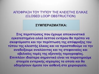 ΑΠΟΦΡΑΞΗ ΤΟΥ ΤΥΠΟΥ ΤΗΣ ΚΛΕΙΣΤΗΣ ΕΛΙΚΑΣ
(CLOSED LOOP OBSTRUCTION)
ΣΥΜΠΕΡΑΣΜΑΤΙΚΑ:
Στις περιπτώσεις που έχουμε απεικονιστικά
εγκατεστημένο ειλεό λεπτού εντέρου θα πρέπει να
σκεφτόμαστε και την περίπτωση της απόφραξης του
τύπου της κλειστής έλικας και να προσπαθούμε να την
αναδείξουμε αναλύοντας και τις στεφανιαίες και
οβελιαίες τομές της αξονικής τομογραφίας.
Επιπλέον ιδιαίτερα σημαντικό είναι να παρατηρούμε
στοιχεία εντερικής ισχαιμίας τα οποία και θα
οδηγήσουν άμεσα τον ασθενή στο χειρουργείο.
 