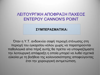 ΛΕΙΤΟΥΡΓΙΚΗ ΑΠΟΦΡΑΞΗ ΠΑΧΕΟΣ
ΕΝΤΕΡΟΥ CANNON'S POINT
Όταν η Υ.Τ. ανδεικνύει σαφή περιοχή στένωσης στη
περιοχή του εγκαρσίου κόλου χωρίς να παρατηρούνται
παθολογικά αίτια πέριξ αυτής θα πρέπει να υποψιαζόμαστε
την λειτουργική απόφραξη η οποία μπορεί να λυθεί σχετικά
εύκολα με τη βοήθεια της κολονοσκόπησης αποφεύγοντας
έτσι την χειρουργική αντιμετώπιση.
ΣΥΜΠΕΡΑΣΜΑΤΙΚΑ:
 
