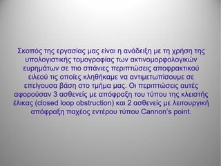 Σκοπός της εργασίας μας είναι η ανάδειξη με τη χρήση της
υπολογιστικής τομογραφίας των ακτινομορφολογικών
ευρημάτων σε πιο σπάνιες περιπτώσεις αποφρακτικού
ειλεού τις οποίες κληθήκαμε να αντιμετωπίσουμε σε
επείγουσα βάση στο τμήμα μας. Οι περιπτώσεις αυτές
αφορούσαν 3 ασθενείς με απόφραξη του τύπου της κλειστής
έλικας (closed loop obstruction) και 2 ασθενείς με λειτουργική
απόφραξη παχέος εντέρου τύπου Cannon’s point.
 