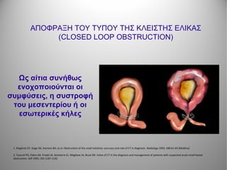 ΑΠΟΦΡΑΞΗ ΤΟΥ ΤΥΠΟΥ ΤΗΣ ΚΛΕΙΣΤΗΣ ΕΛΙΚΑΣ
(CLOSED LOOP OBSTRUCTION)
Ως αίτια συνήθως
ενοχοποιούνται οι
συμφύσεις, η συστροφή
του μεσεντερίου ή οι
εσωτερικές κήλες
1. Maglinte DT, Gage SN, Harmon BH, et al. Obstruction of the small intestine: accuracy and role of CT in diagnosis. Radiology 1993; 188:61-64 [Medline]
2. Taourel PG, Fabre JM, Pradel JA, Seneterre EJ, Megibow AJ, Bruel JM. Value of CT in the diagnosis and management of patients with suspected acute small-bowel
obstruction. AJR 1995; 165:1187-1192
 