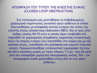 ΑΠΟΦΡΑΞΗ ΤΟΥ ΤΥΠΟΥ ΤΗΣ ΚΛΕΙΣΤΗΣ ΕΛΙΚΑΣ
(CLOSED LOOP OBSTRUCTION)
Στο νοσοκομείο μας μελετήθηκαν οι επιβεβαιωμένες
χειρουργικά περιπτώσεις συνολικά τριών ασθενών οι οποίοι
διεγνώσθησαν με απόφραξη λεπτού εντέρου του τύπου της
κλειστής έλικας (closed loop obstruction SBO). Και οι τρείς ήταν
άνδρες ηλικίας 65-75 ετών οι οποίοι είχαν υποβληθεί στο
παρελθόν σε χειρουργικές επεμβάσεις τμηματικής εντερεκτομής
λόγω Ca παχέος εντέρου ενώ προσήλθαν στο τμήμα μας με οξύ
κοιλιακό άλγος, ευαισθησία στη ψηλάφηση και χαμηλή πυρετική
κίνηση. Πραγματοποιήθηκε υπολογιστική τομογραφία της άνω
και κάτω κοιλιακής χώρας με τομές πάχους 7,0 χιλ. προ και μετά
από την ενδοφλέβια χορήγηση σκιαγραφικής ουσίας. Per – os
σκιαγραφική ουσία χορηγήθηκε στους δύο εκ των τριών
ασθενών.
 