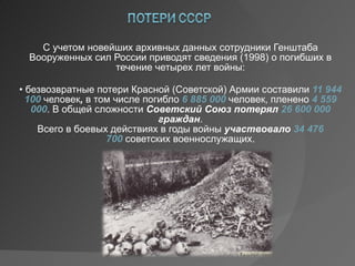 С учетом новейших архивных данных сотрудники Генштаба Вооруженных сил России приводят сведения (1998) о погибших в течение четырех лет войны: •  безвозвратные потери Красной (Советской) Армии составили 11 944 100  человек , в том числе погибло 6 885 000 человек, пленено 4 559 000 . В общей сложности Советский Союз  потерял  26 600 000  граждан . Всего в боевых действиях в годы войны участвовало  34 476 700 советских военнослужащих. 