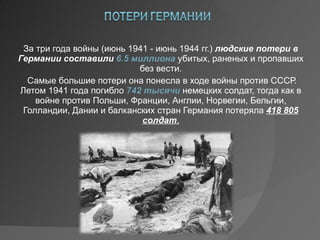 За три года войны (июнь 1941 - июнь 1944 гг.) людские потери в Германии составили  6.5 миллиона убитых, раненых и пропавших без вести. Самые большие потери она понесла в ходе войны против СССР. Летом 1941 года погибло 742 тысячи немецких солдат, тогда как в войне против Польши, Франции, Англии, Норвегии, Бельгии, Голландии, Дании и балканских стран Германия потеряла 418 805 солдат . 